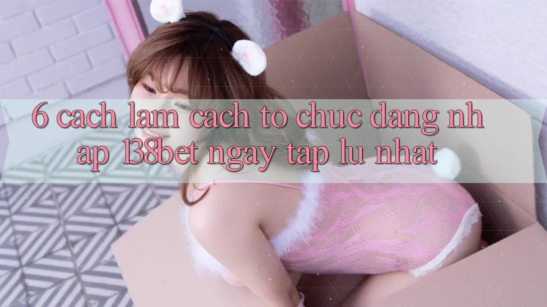 6. Cách làm Cách tổ chức Đăng Nhập 138bet Ngay tắp lự Nhất