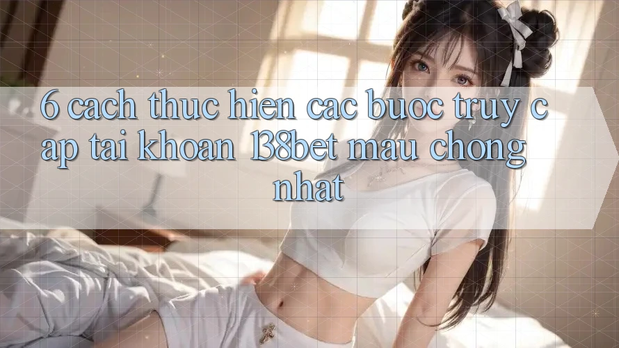 6. Cách thực hiện Các Bước Truy cập tài khoản 138bet Mau Chóng Nhất