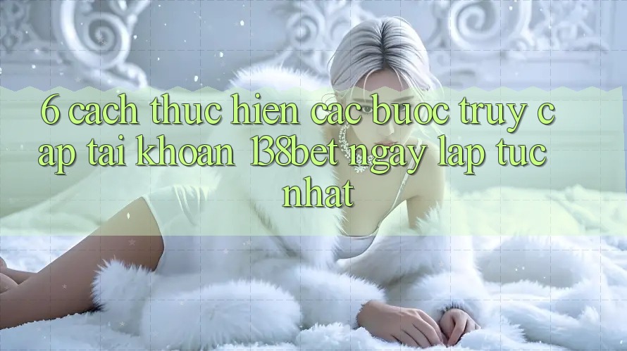6. Cách thực hiện Các Bước Truy cập tài khoản 138bet Ngay lập tức Nhất