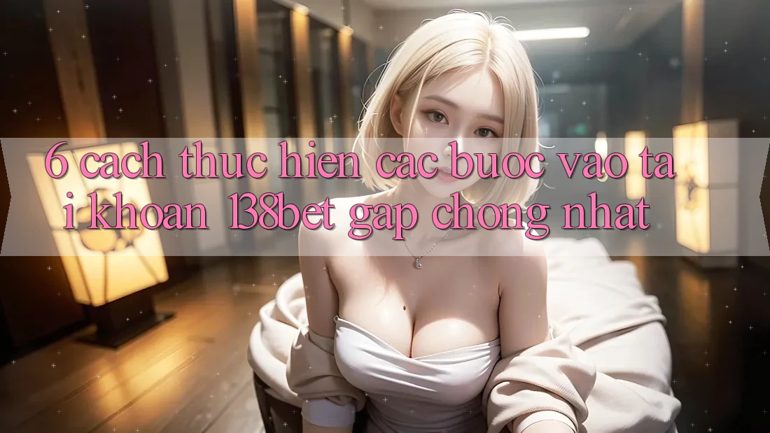 6. Cách thực hiện Các Bước Vào tài khoản 138bet Gấp Chóng Nhất