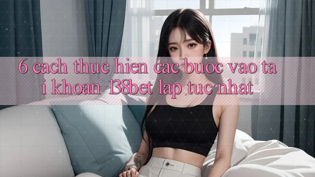 6. Cách thực hiện Các Bước Vào tài khoản 138bet Lập tức Nhất