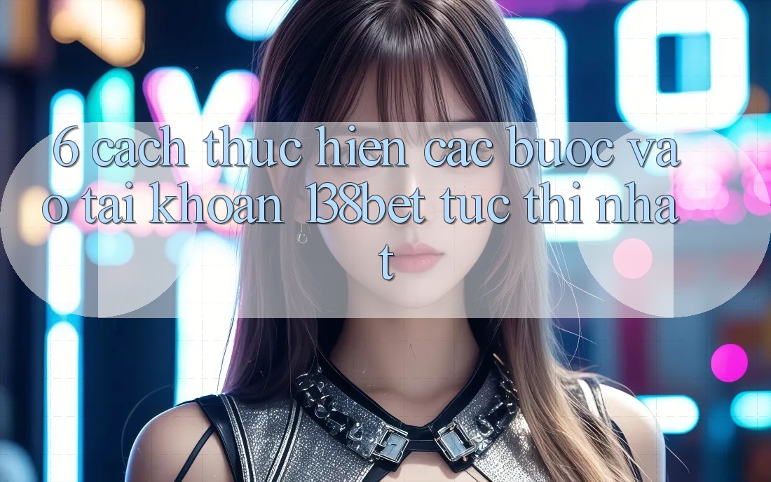 6. Cách thực hiện Các Bước Vào tài khoản 138bet Tức thì Nhất