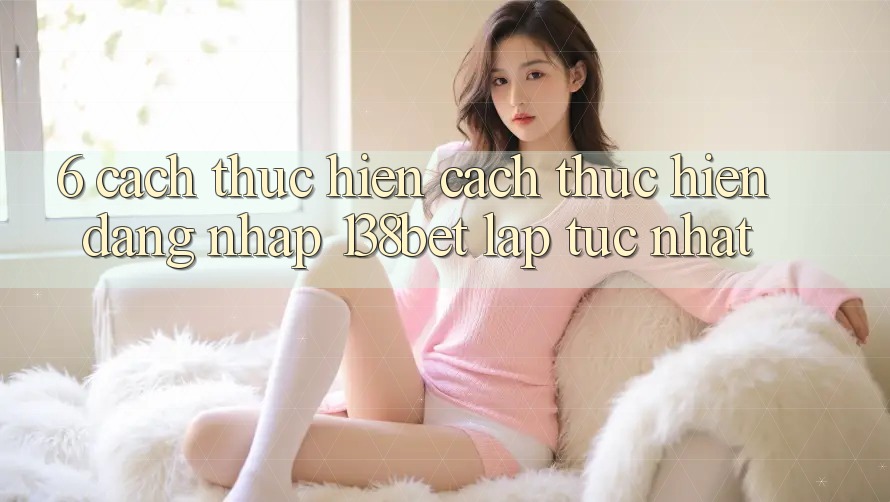 6. Cách thực hiện Cách thực hiện Đăng Nhập 138bet Lập tức Nhất