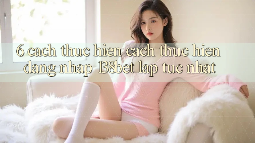 6. Cách thực hiện Cách thực hiện Đăng nhập 138bet Lập tức Nhất