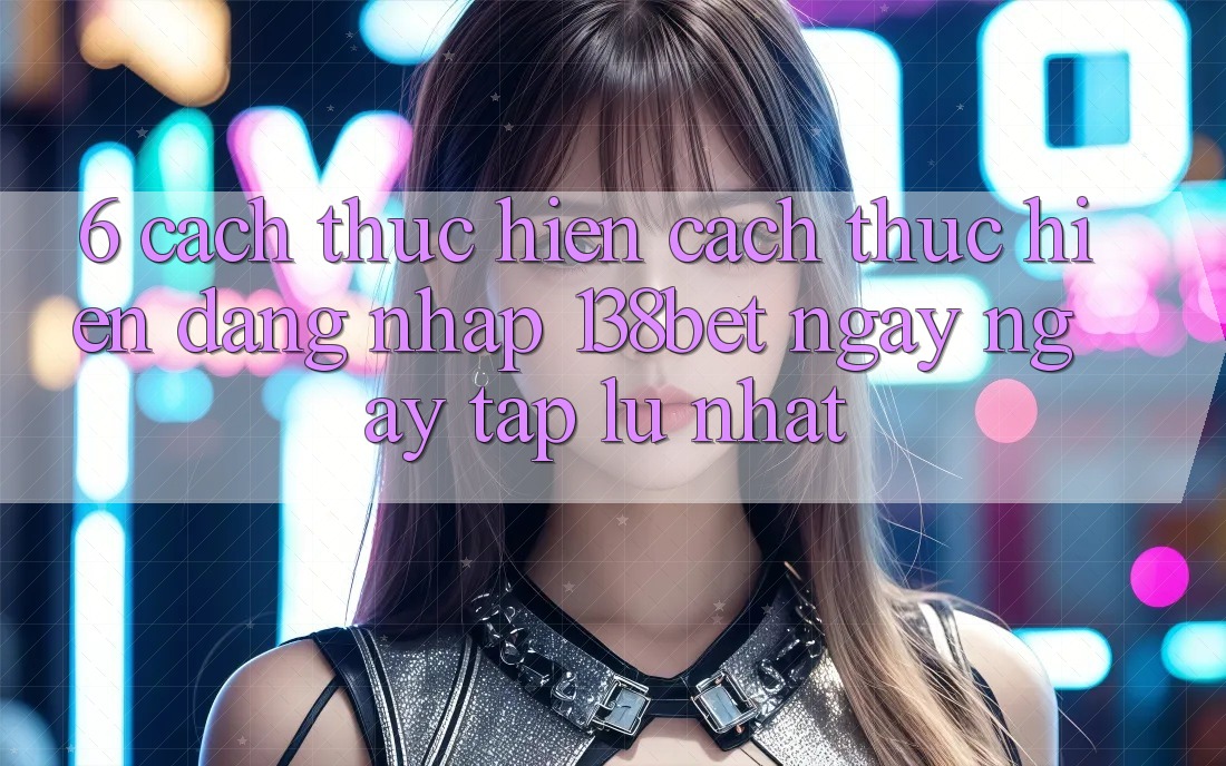 6. Cách thực hiện Cách thực hiện Đăng Nhập 138bet Ngay ngay tắp lự Nhất
