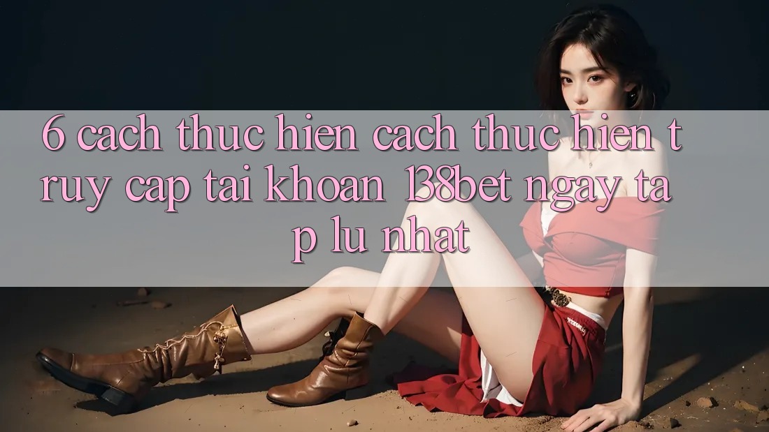 6. Cách thực hiện Cách thực hiện Truy cập tài khoản 138bet Ngay tắp lự Nhất 6. Cách thực hiện Cách thực hiện Truy cập tài khoản 138bet Ngay tắp lự Nhất