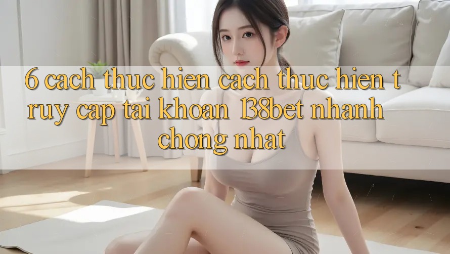 6. Cách thực hiện Cách thực hiện Truy cập tài khoản 138bet Nhanh Chóng Nhất