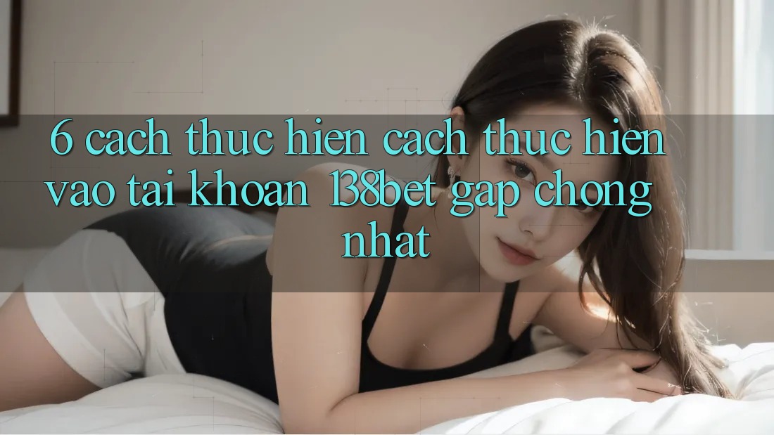 6. Cách thực hiện Cách thực hiện Vào tài khoản 138bet Gấp Chóng Nhất