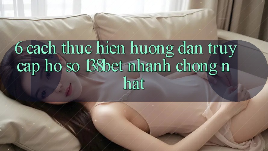 6. Cách thực hiện Hướng dẫn Truy cập hồ sơ 138bet Nhanh chóng Nhất