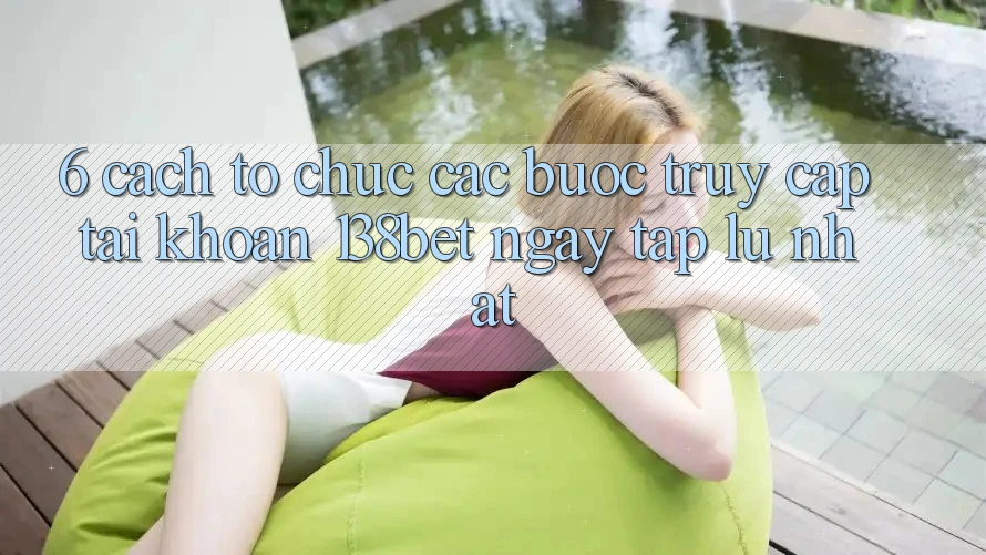 6. Cách tổ chức Các Bước Truy cập tài khoản 138bet Ngay tắp lự Nhất