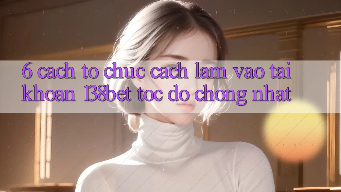 6. Cách tổ chức Cách làm Vào tài khoản 138bet Tốc độ Chóng Nhất