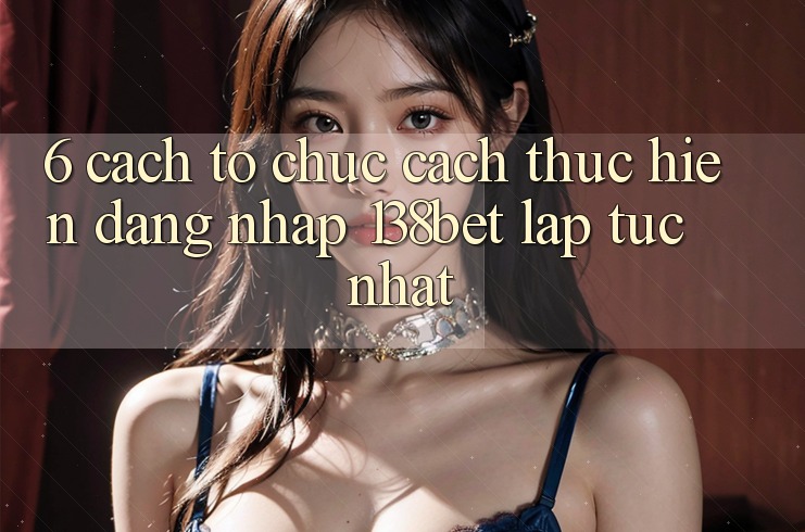 6. Cách tổ chức Cách thực hiện Đăng Nhập 138bet Lập tức Nhất