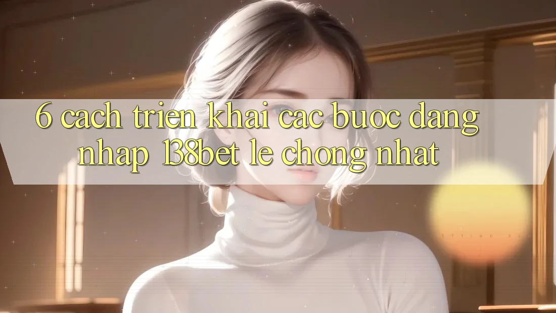 6. Cách triển khai Các Bước Đăng Nhập 138bet Lẹ Chóng Nhất