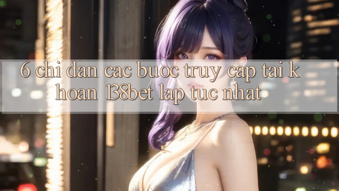 6. Chỉ dẫn Các Bước Truy cập tài khoản 138bet Lập tức Nhất