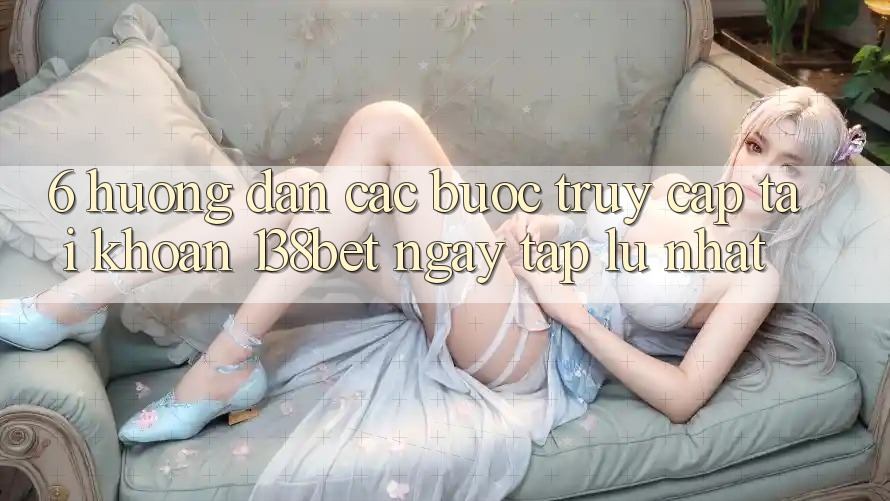 6. Hướng Dẫn Các Bước Truy cập tài khoản 138bet Ngay tắp lự Nhất