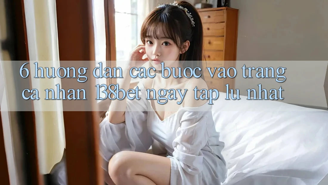 6. Hướng Dẫn Các Bước Vào trang cá nhân 138bet Ngay tắp lự Nhất