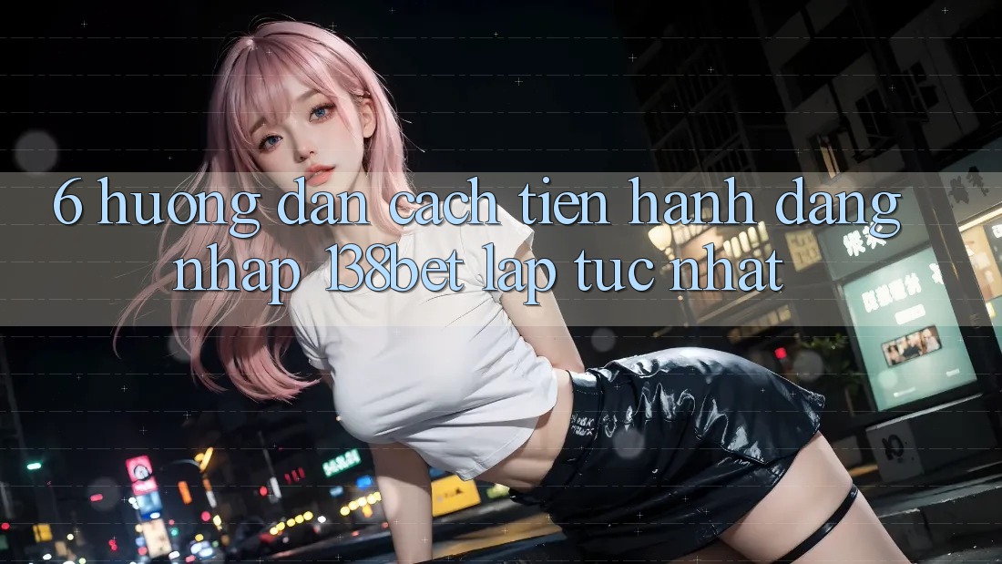 6. Hướng Dẫn Cách tiến hành Đăng Nhập 138bet Lập tức Nhất