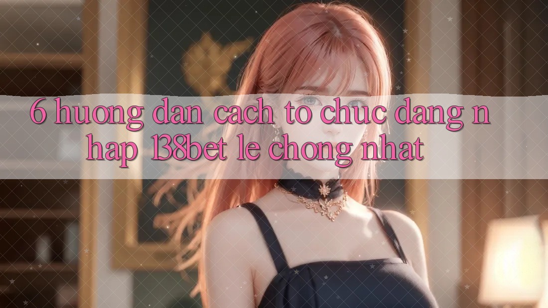 6. Hướng Dẫn Cách tổ chức Đăng nhập 138bet Lẹ Chóng Nhất