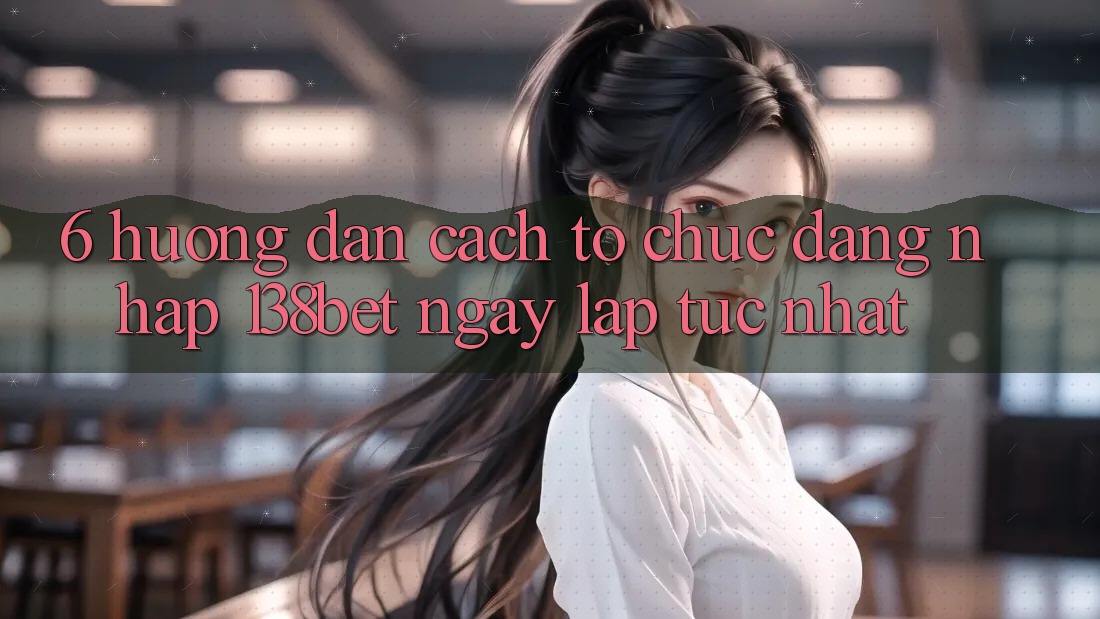 6. Hướng Dẫn Cách tổ chức Đăng nhập 138bet Ngay lập tức Nhất