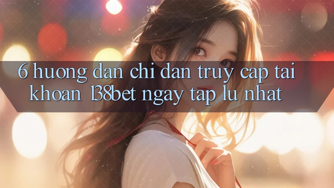 6. Hướng Dẫn Chỉ dẫn Truy cập tài khoản 138bet Ngay tắp lự Nhất