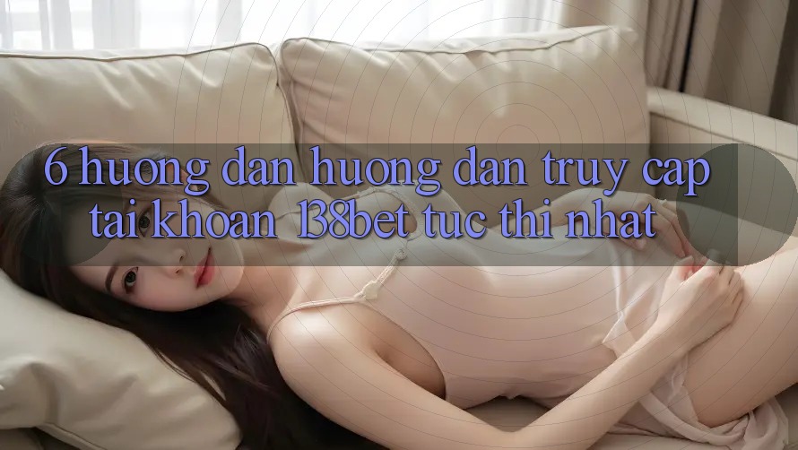 6. Hướng Dẫn Hướng dẫn Truy cập tài khoản 138bet Tức thì Nhất 6. Hướng Dẫn Hướng dẫn Truy cập tài khoản 138bet Tức thì Nhất