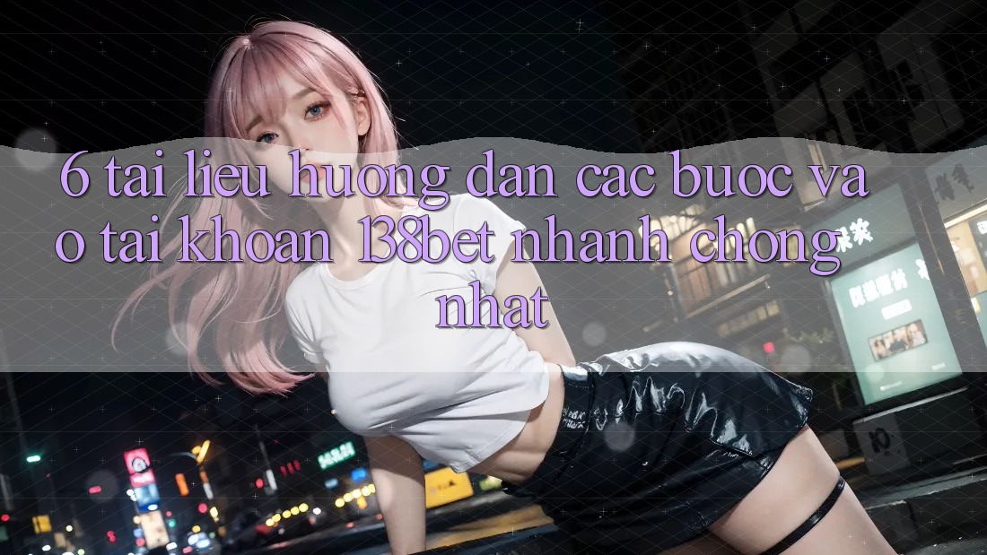 6. Tài liệu hướng dẫn Các Bước Vào tài khoản 138bet Nhanh Chóng Nhất
