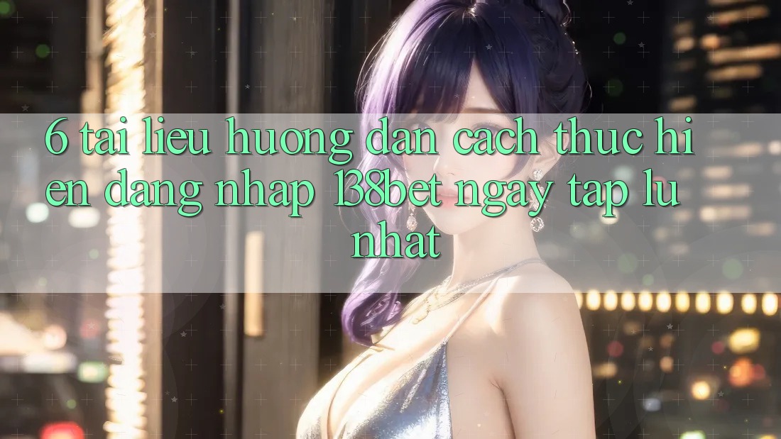 6. Tài liệu hướng dẫn Cách thực hiện Đăng Nhập 138bet Ngay tắp lự Nhất
