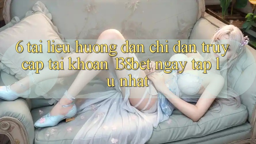 6. Tài liệu hướng dẫn Chỉ dẫn Truy cập tài khoản 138bet Ngay tắp lự Nhất