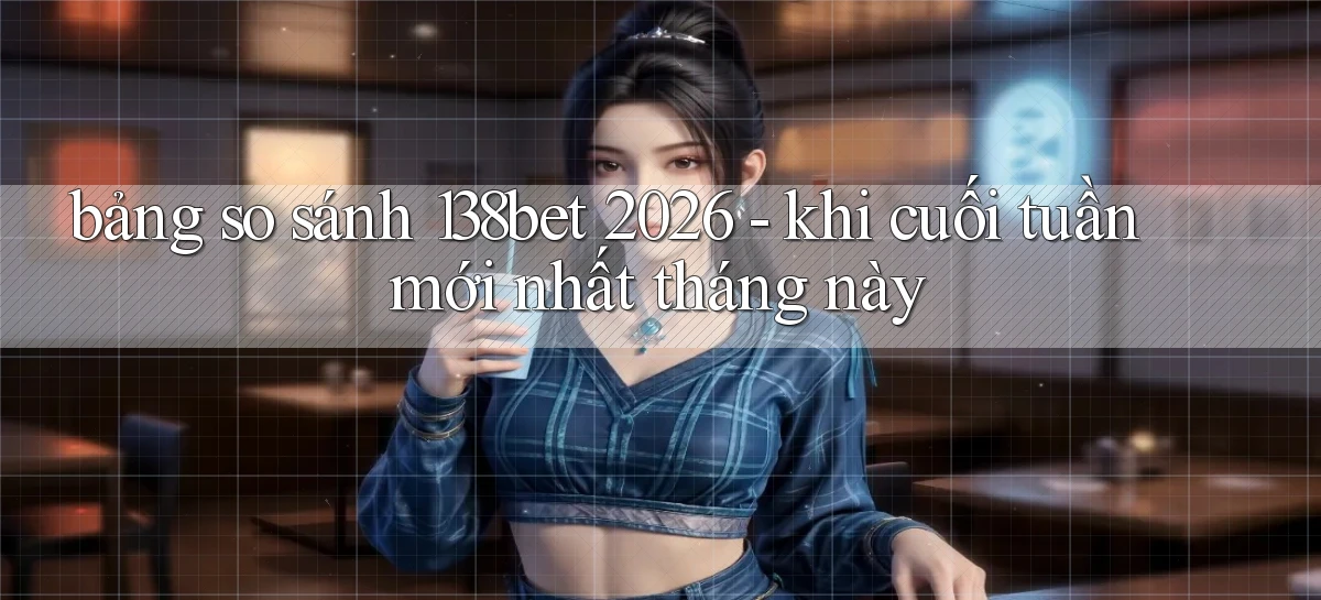 bảng so sánh 138bet 2026   khi cuối tuần mới nhất tháng này