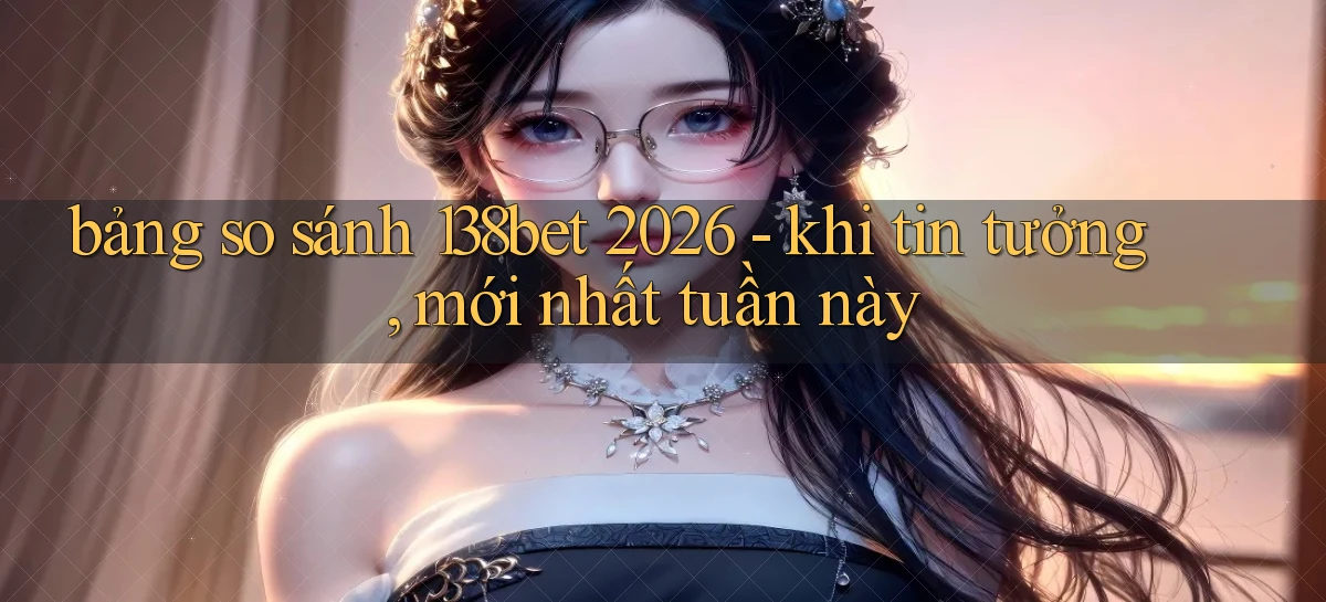 bảng so sánh 138bet 2026   khi tin tưởng, mới nhất tuần này