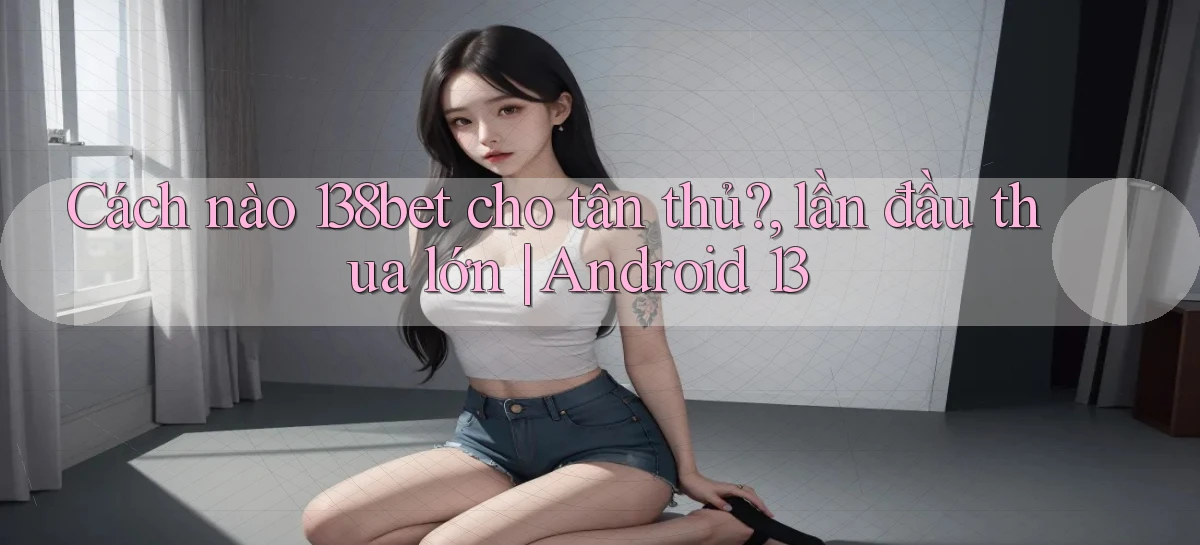 Cách nào 138bet cho tân thủ, lần đầu thua lớn Android 13