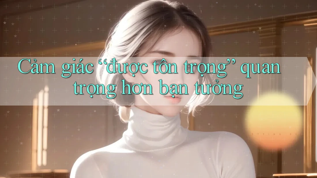 Cảm giác “được tôn trọng” quan trọng hơn bạn tưởng