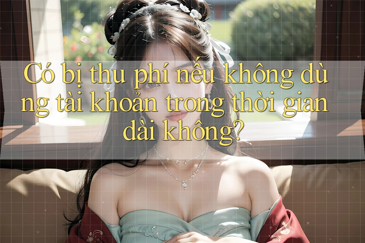 Có bị thu phí nếu không dùng tài khoản trong thời gian dài không?