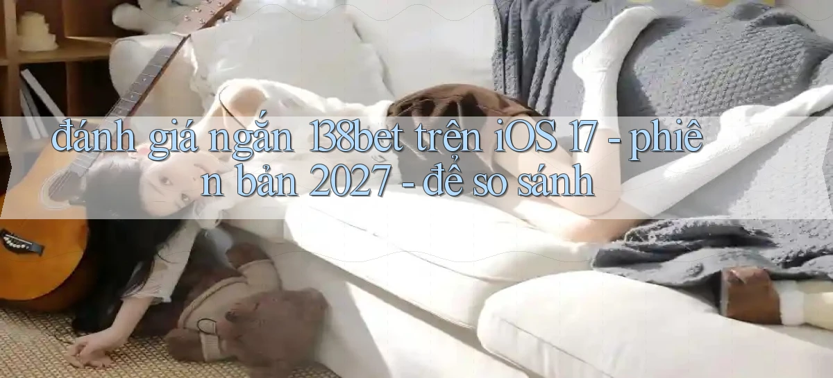 đánh giá ngắn 138bet trên iOS 17   phiên bản 2027   để so sánh