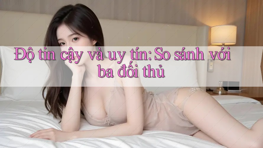 Độ tin cậy và uy tín: So sánh với ba đối thủ