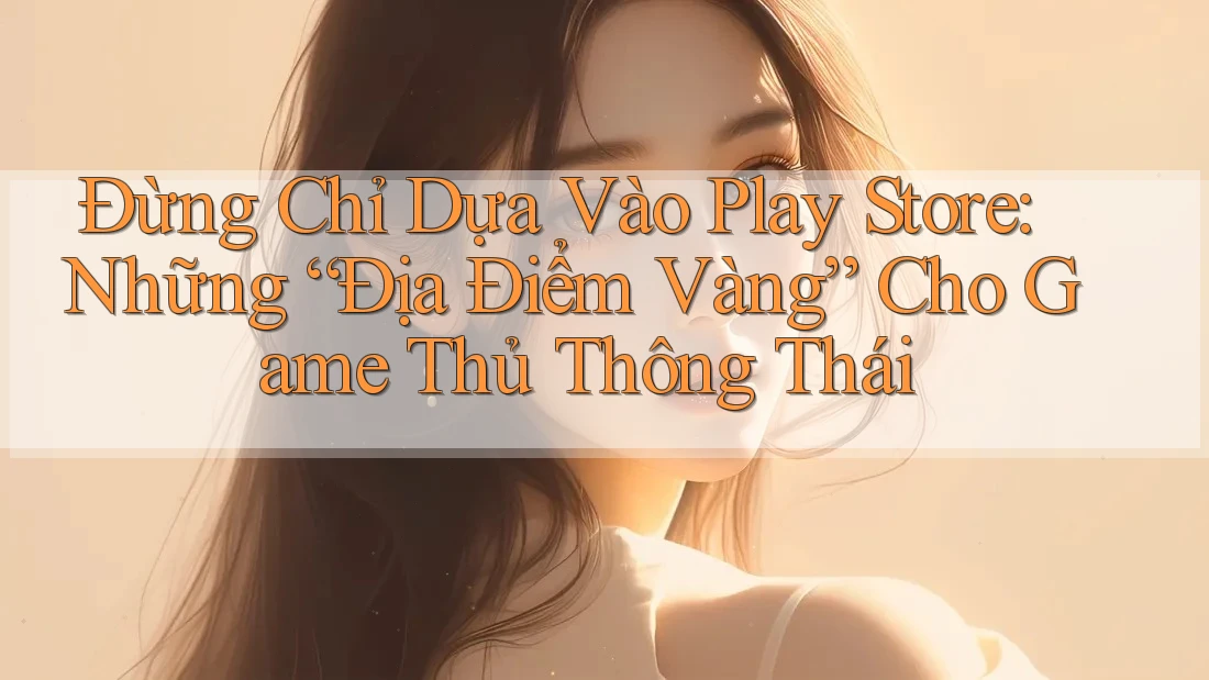 Đừng Chỉ Dựa Vào Play Store: Những “Địa Điểm Vàng” Cho Game Thủ Thông Thái