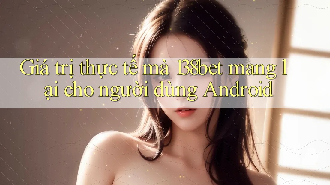 Giá trị thực tế mà 138bet mang lại cho người dùng Android