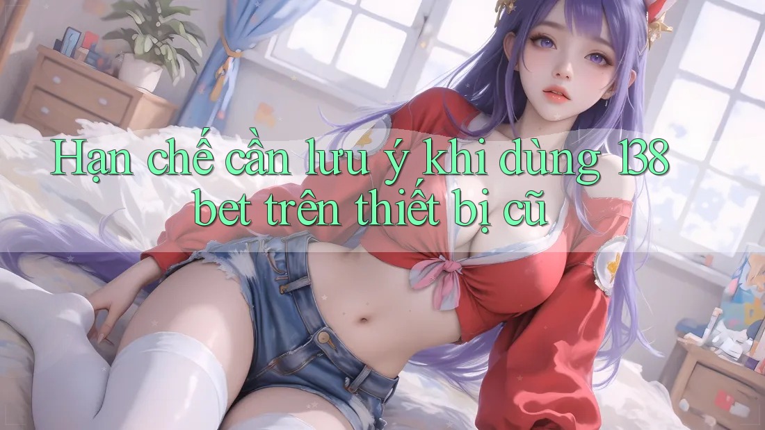 Hạn chế cần lưu ý khi dùng 138bet trên thiết bị cũ