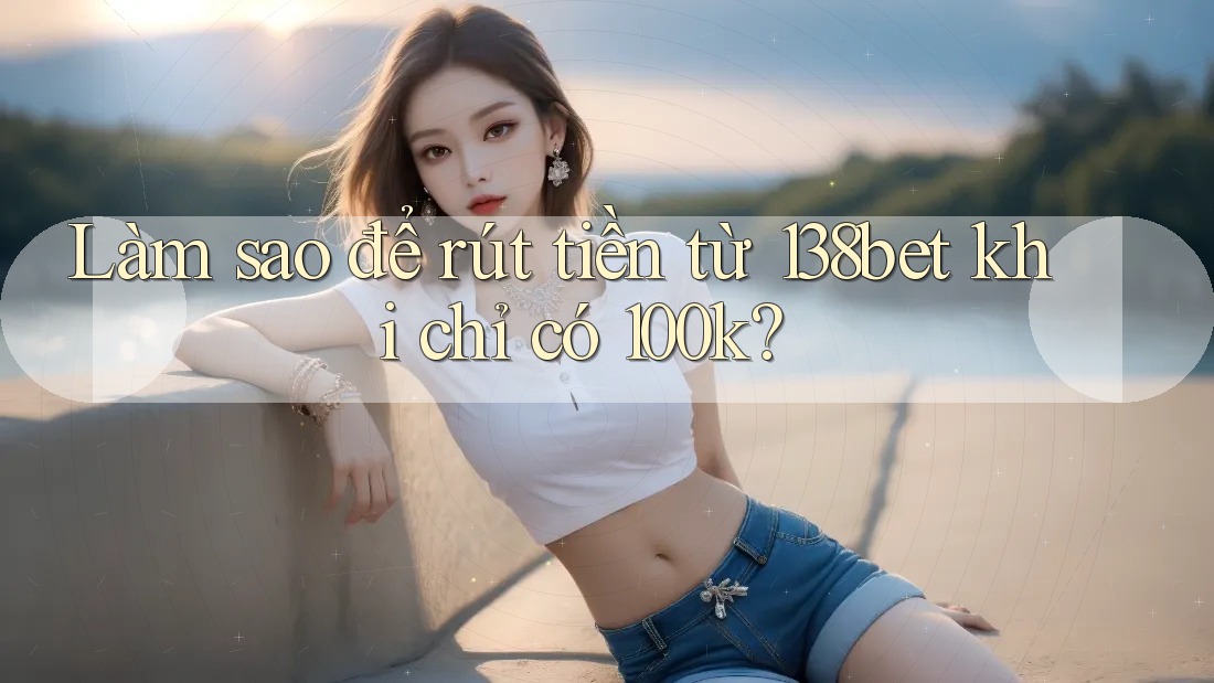 Làm sao để rút tiền từ 138bet khi chỉ có 100k?
