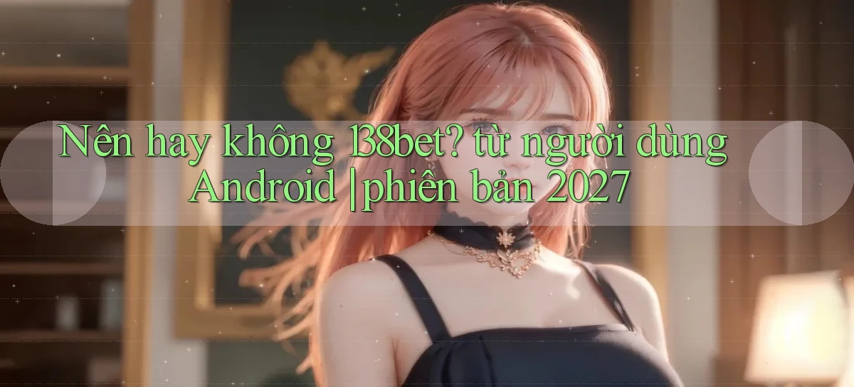 Nên hay không 138bet từ người dùng Android phiên bản 2027