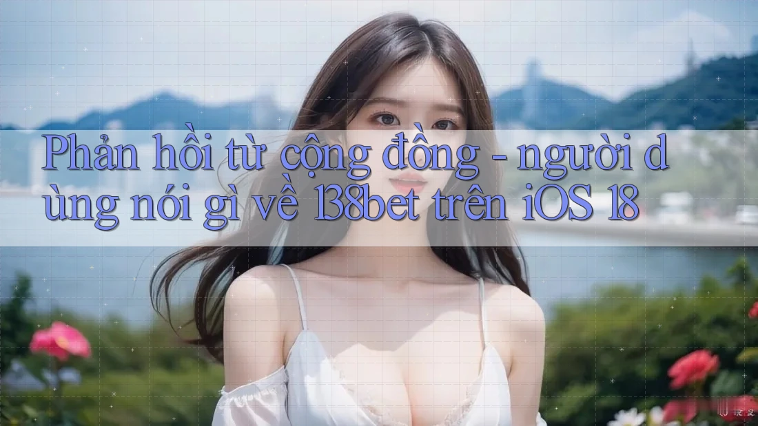 Phản hồi từ cộng đồng - người dùng nói gì về 138bet trên iOS 18