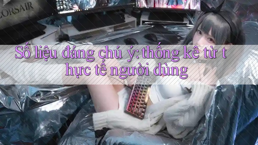 Số liệu đáng chú ý: thống kê từ thực tế người dùng