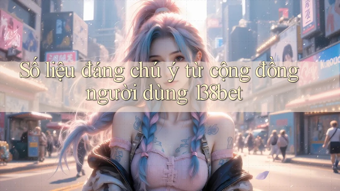 Số liệu đáng chú ý từ cộng đồng người dùng 138bet