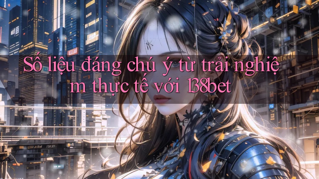 Số liệu đáng chú ý từ trải nghiệm thực tế với 138bet