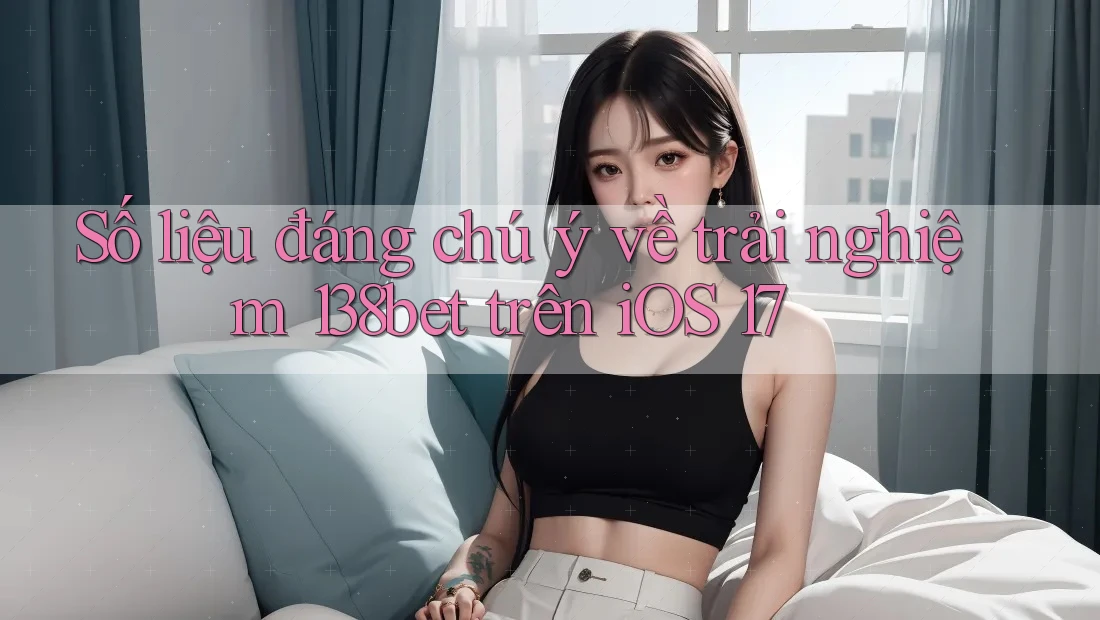 Số liệu đáng chú ý về trải nghiệm 138bet trên iOS 17