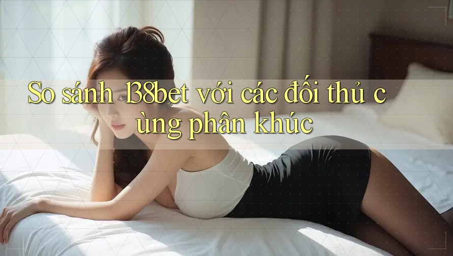 So sánh 138bet với các đối thủ cùng phân khúc
