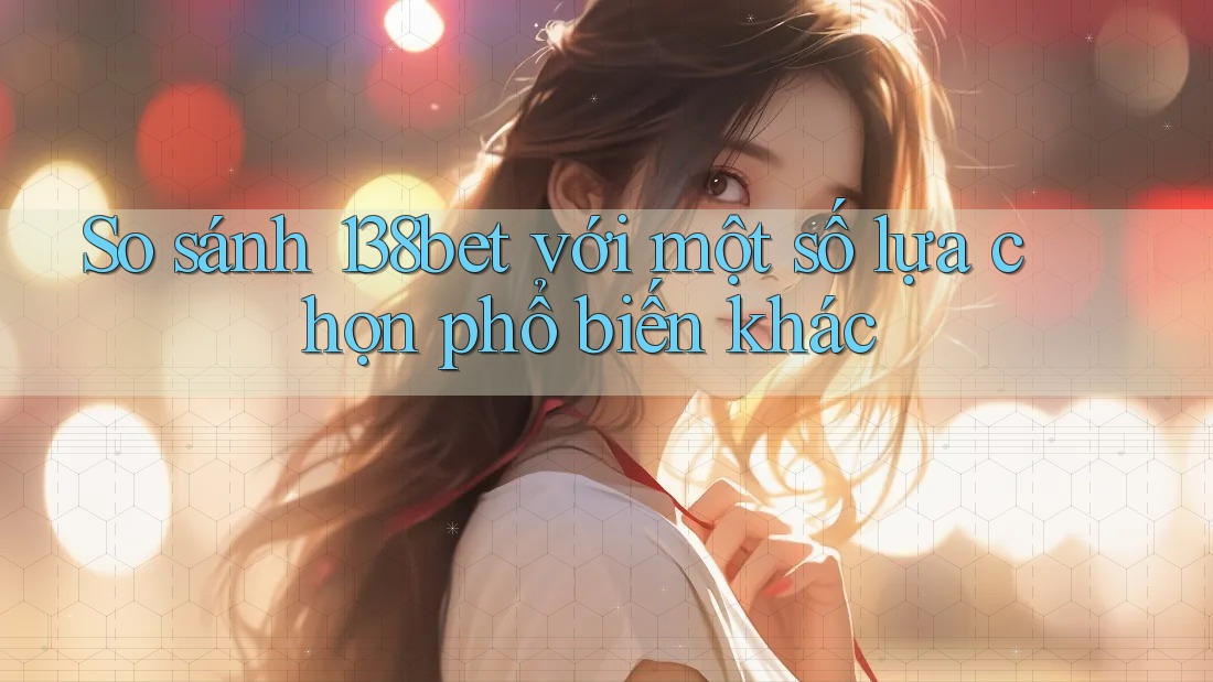So sánh 138bet với một số lựa chọn phổ biến khác