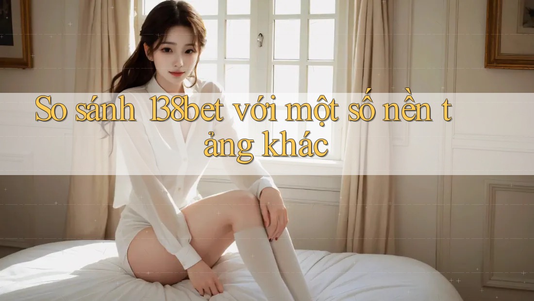 So sánh 138bet với một số nền tảng khác