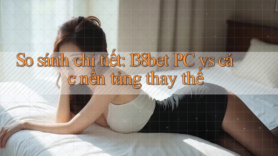 So sánh chi tiết: 138bet PC vs các nền tảng thay thế
