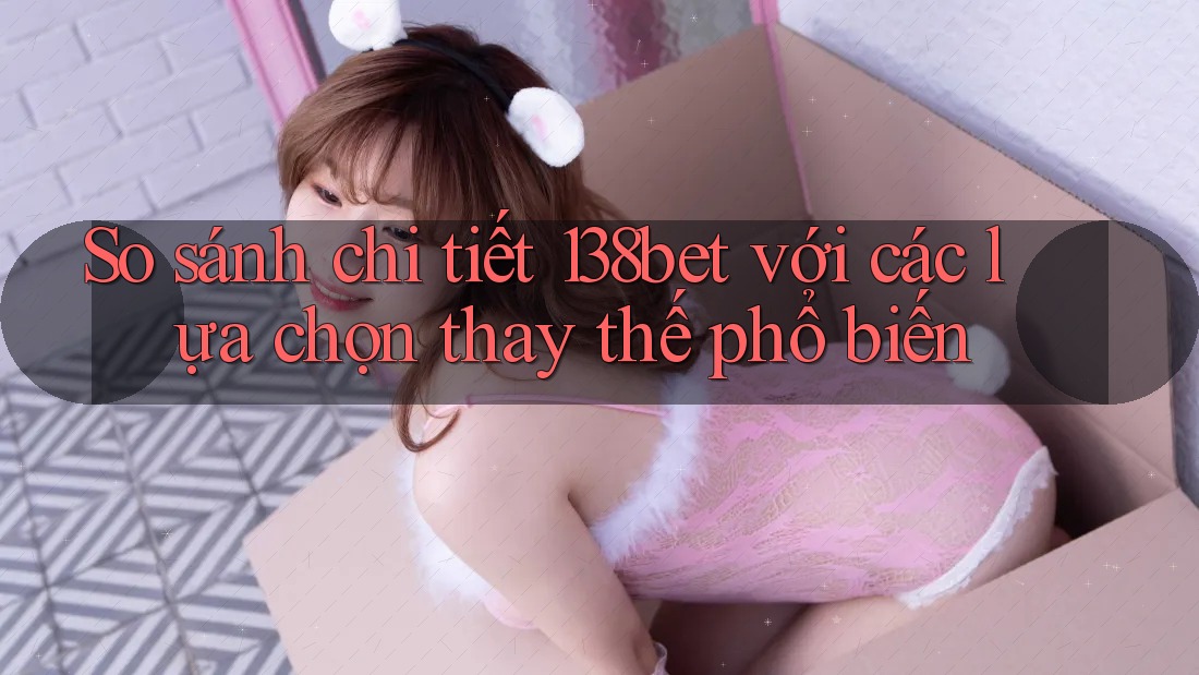 So sánh chi tiết 138bet với các lựa chọn thay thế phổ biến